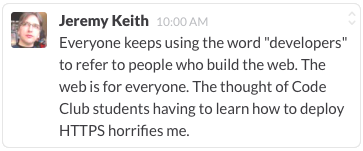 Everyone keeps using the word "developers" to refer to people who build the
web. The web is for everyone. The thought of Code Club students having to learn
how to deploy HTTPS horrifies me.